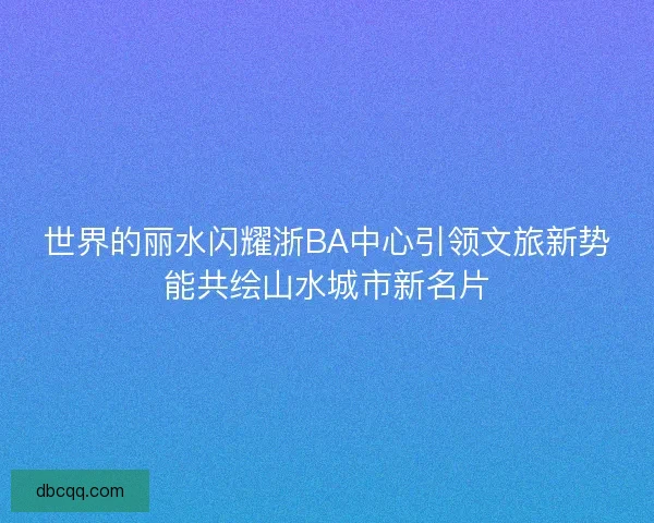 世界的丽水闪耀浙BA中心引领文旅新势能共绘山水城市新名片
