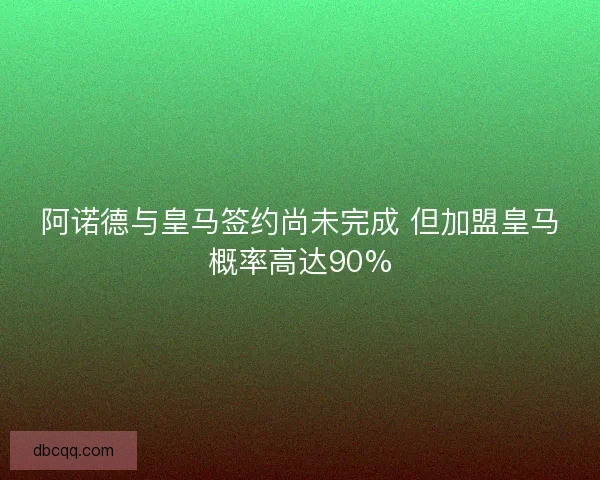 阿诺德与皇马签约尚未完成 但加盟皇马概率高达90%